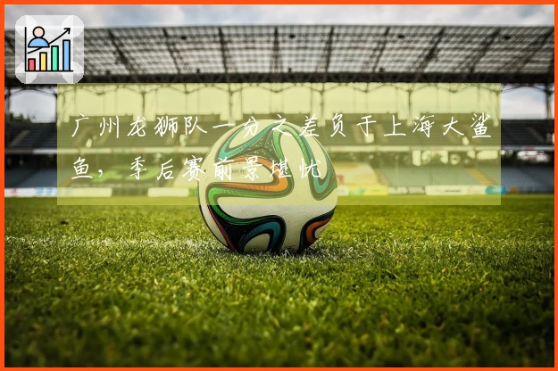 广州龙狮队一分之差负于上海大鲨鱼，季后赛前景堪忧