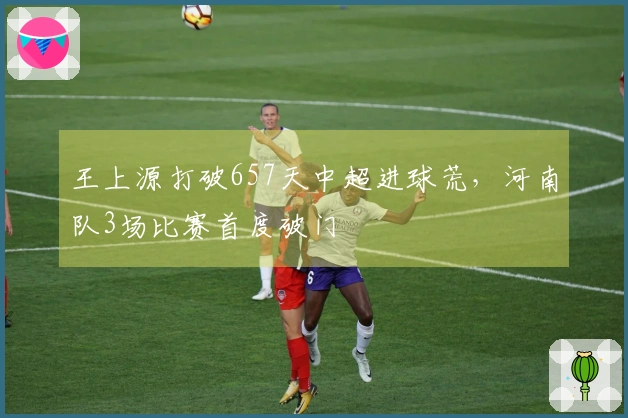 王上源打破657天中超进球荒，河南队3场比赛首度破门