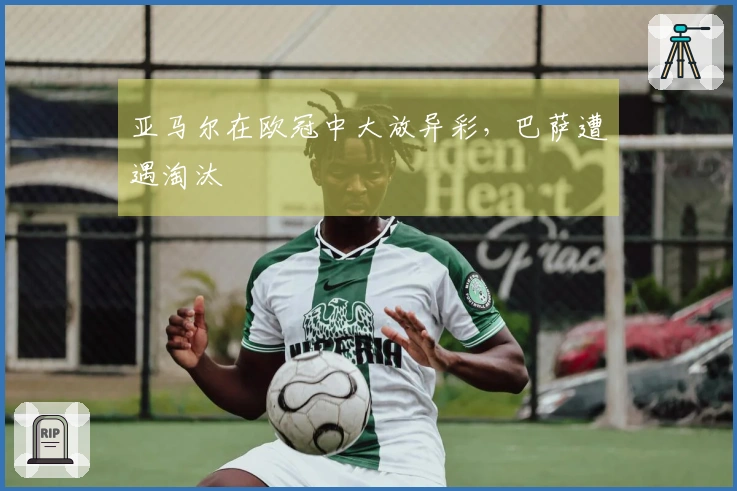 亚马尔在欧冠中大放异彩，巴萨遭遇淘汰