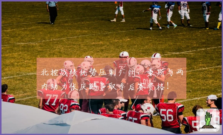 北控战绩优势压制广州，豪斯与两内助力张庆鹏争取季后赛资格！