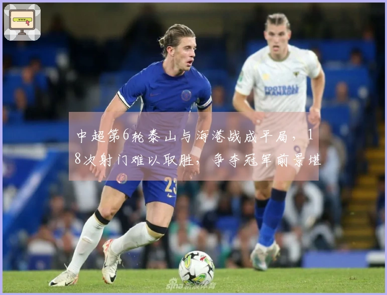 中超第6轮泰山与海港战成平局，18次射门难以取胜，争夺冠军前景堪忧
